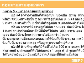 กฎหมายควบคุมอาคาร หมวด  5 -  แนวอาคารและระยะต่างๆ   ข้อ  54   อาคารด้านชิดที่ดินเอกชน  ช่องเปิด  ประตู  หน้าต่าง ช่องระบายอากาศ หรือริมระเบียงสำหรับชั้น  2  ลงมาหรือสูงไม่เกิน  9  เมตร ต้องอยู่ห่างเขตที่ดินไม่น้อยกว่า 2  เมตร และสำหรับชั้น  3  ขึ้นไปหรือสูงเกิน  9  เมตรต้องห่างไม่น้อยกว่า  3  เมตร  ข้อ  55   อาคารที่มีความสูงไม่เกิน  15  เมตร  ต้องมีที่ว่างโดยรอบอาคารไม่น้อยกว่า 1  เมตร ยกเว้นบ้านพักอาศัยที่มีพื้นที่ไม่เกิน  300  ตารางเมตร  อาคารที่มีความสูงเกิน  15 เมตร ต้องมีที่ว่างโดยรอบอาคารไม่น้อยกว่า  2  เมตร  ที่ว่างตามวรรคหนึ่งและวรรคสองจะใช้ร่วมกับที่ว่างของอาคารอีกหลังหนึ่งไม่ได้ เว้นแต่ใช้ ร่วมกับที่ว่างของอาคารสูง หรืออาคารขนาดใหญ่พิเศษ  ข้อ  56   บ้านพักอาศัยที่มีพื้นที่ไม่เกิน  300  ตารางเมตร ให้ผนังด้านที่ไม่มีช่องเปิด สามารถสร้างห่างเขตที่ดินได้น้อยกว่า  1  เมตร ถ้าห่างเขตที่ดินน้อยกว่า  50  เซนติเมตร ต้อง ได้รับความยินยอมเป็นหนังสือจากเจ้าของที่ดินด้านนั้นด้วย  