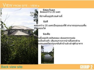 V IEW  FROM SITE  –  VIEW a Back view site ทิศตะวันตก มีคลองกว้าง  20  เมตร มีบ้านตั้งอยู่บริเวณด้านนี้ ข้อดี คลองกว้าง  20  เมตรเป็นมุมมองที่ดี สามารถออกแบบพื้น ที่พักผ่อนได้ ข้อเสีย มีบ้านตั้งอยู่บริเวณริมคลอง ส่งผลกระทบต่อ ความเป็นส่วนตัว เสียงรบกวนจากบ้านฝั่งตรงข้าม เรื่องแสงแดดที่สะท้อนกลับผิวน้ำแล้วเข้าสู่ตัวอาคาร 
