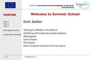 Welcome to Summer School Ruth Sattler Working for BMUKK in the field of eTeaching and eLearning (Laptop-Classes) Bildungspool Lörnie-Award EU-Projects ECDL European Computer Driving Licence 