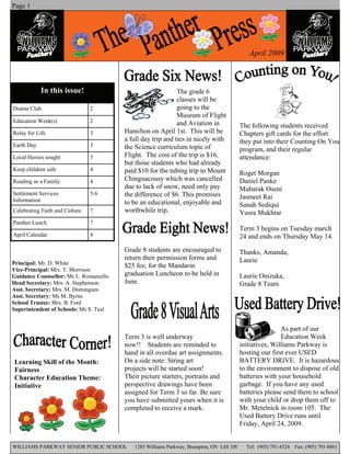 Page 1




                                                                                            April 2009



            In this issue!                                   The grade 6
                                                             classes will be
                                                             going to the
Drama Club                      2
                                                             Museum of Flight
Education Week(s)               2                            and Aviation in             The following students received
                                        Hamilton on April 1st. This will be              Chapters gift cards for the effort
Relay for Life                  3
                                        a full day trip and ties in nicely with          they put into their Counting On You
Earth Day                       3       the Science curriculum topic of                  program, and their regular
                                        Flight. The cost of the trip is $16,             attendance:
Local Heroes sought             3
                                        but those students who had already
Keep children safe              4       paid $10 for the tubing trip to Mount            Roget Morgan
                                        Chinguacousy which was cancelled                 Daniel Panke
Reading as a Family             4
                                        due to lack of snow, need only pay               Mubarak Oseni
Settlement Services             5-6     the difference of $6. This promises              Jasmeet Rai
Information                             to be an educational, enjoyable and              Sanah Sediqui
                                        worthwhile trip.
Celebrating Faith and Culture   7                                                        Yusra Mukhtar
Panther Lunch                   7
                                                                                         Term 3 begins on Tuesday march
April Calendar                  8                                                        24 and ends on Thursday May 14.
                                        Grade 8 students are encouraged to               Thanks, Amanda,
                                        return their permission forms and                Laurie
Principal: Mr. D. White                 $25 fee, for the Mandarin
Vice-Principal: Mrs. T. Morrison
                                        graduation Luncheon to be held in                Laurie Onizuka,
Guidance Counsellor: Ms L. Romaniello
                                        June.
Head Secretary: Mrs. A. Stephenson                                                       Grade 8 Team
Asst. Secretary: Mrs. M. Domingues
Asst. Secretary: Ms M. Byrne
School Trustee: Mrs. B. Ford
Superintendent of Schools: Ms S. Teal


                                                                                                         As part of our
                                                                                                         Education Week
                                        Term 3 is well underway
                                                                                         initiatives, Williams Parkway is
                                        now!! Students are reminded to
                                                                                         hosting our first ever USED
                                        hand in all overdue art assignments.
                                                                                         BATTERY DRIVE. It is hazardous
                                        On a side note: String art
Learning Skill of the Month:
                                                                                         to the environment to dispose of old
                                        projects will be started soon!
Fairness
                                                                                         batteries with your household
                                        Their picture starters, portraits and
Character Education Theme:
                                                                                         garbage. If you have any used
                                        perspective drawings have been
Initiative
                                                                                         batteries please send them to school
                                        assigned for Term 3 so far. Be sure
                                                                                         with your child or drop them off to
                                        you have submitted yours when it is
                                                                                         Mr. Metelnick in room 105. The
                                        completed to receive a mark.
                                                                                         Used Battery Drive runs until
                                                                                         Friday, April 24, 2009.


WILLIAMS PARKWAY SENIOR PUBLIC SCHOOL      1285 Williams Parkway, Brampton, ON L6S 3J8     Tel: (905) 791-4324   Fax: (905) 791-8861
 