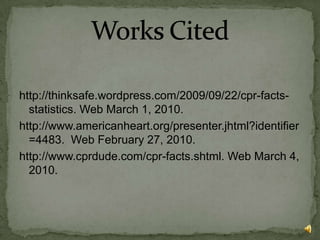 http://thinksafe.wordpress.com/2009/09/22/cpr-facts-statistics. Web March 1, 2010.http://www.americanheart.org/presenter.jhtml?identifier=4483.  Web February 27, 2010.http://www.cprdude.com/cpr-facts.shtml. Web March 4, 2010.Works Cited