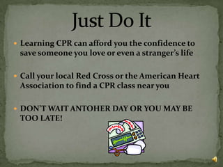 Learning CPR can afford you the confidence to save someone you love or even a stranger’s lifeCall your local Red Cross or the American Heart Association to find a CPR class near youDON’T WAIT ANTOHER DAY OR YOU MAY BE TOO LATE!Just Do It
