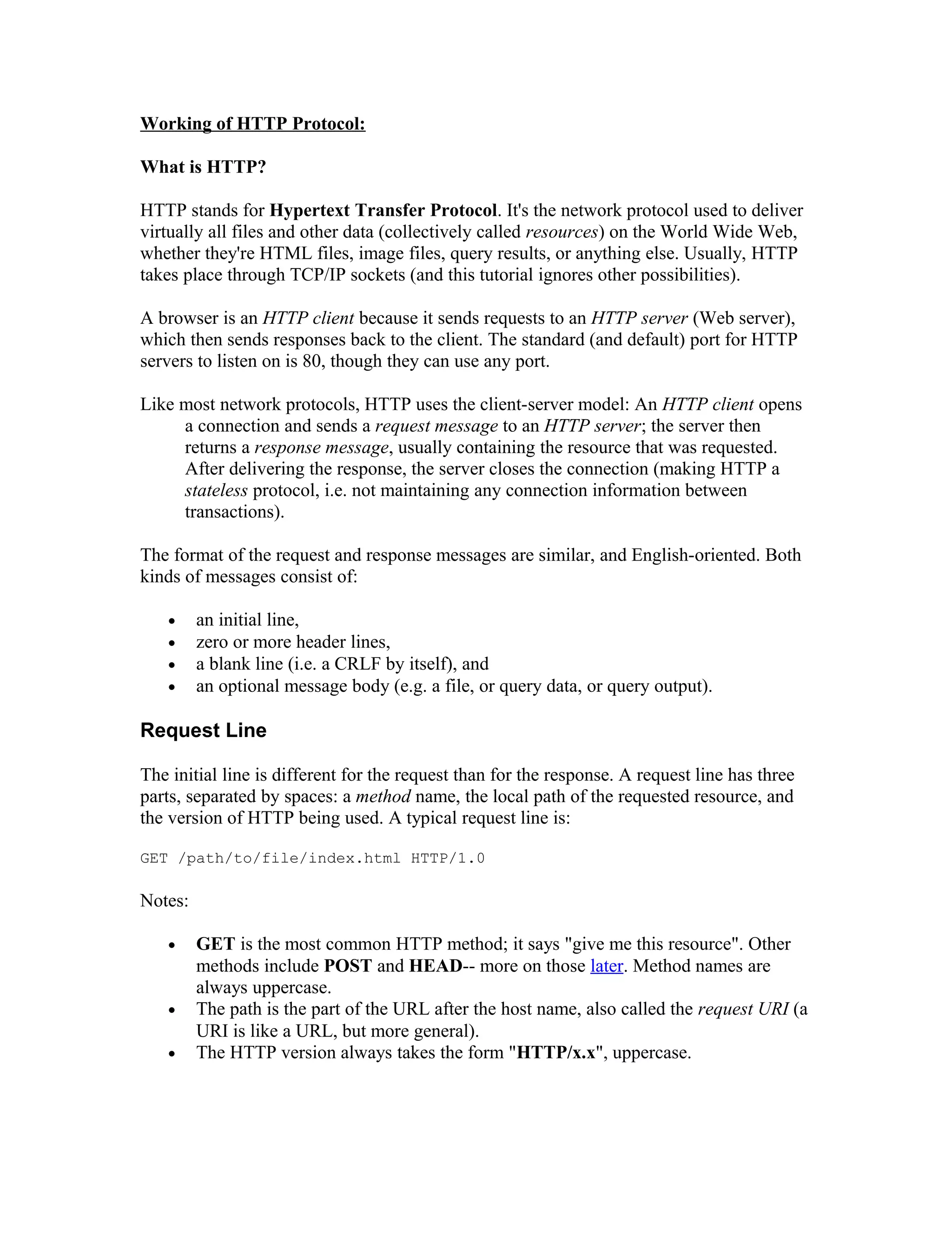 Working of HTTP Protocol: What is HTTP? HTTP stands for Hypertext Transfer Protocol. It's the network protocol used to deliver virtually all files and other data (collectively called resources) on the World Wide Web, whether they're HTML files, image files, query results, or anything else. Usually, HTTP takes place through TCP/IP sockets (and this tutorial ignores other possibilities). A browser is an HTTP client because it sends requests to an HTTP server (Web server), which then sends responses back to the client. The standard (and default) port for HTTP servers to listen on is 80, though they can use any port. Like most network protocols, HTTP uses the client-server model: An HTTP client opens a connection and sends a request message to an HTTP server; the server then returns a response message, usually containing the resource that was requested. After delivering the response, the server closes the connection (making HTTP a stateless protocol, i.e. not maintaining any connection information between transactions). The format of the request and response messages are similar, and English-oriented. Both kinds of messages consist of: • an initial line, • zero or more header lines, • a blank line (i.e. a CRLF by itself), and • an optional message body (e.g. a file, or query data, or query output). Request Line The initial line is different for the request than for the response. A request line has three parts, separated by spaces: a method name, the local path of the requested resource, and the version of HTTP being used. A typical request line is: GET /path/to/file/index.html HTTP/1.0 Notes: • GET is the most common HTTP method; it says "give me this resource". Other methods include POST and HEAD-- more on those later. Method names are always uppercase. • The path is the part of the URL after the host name, also called the request URI (a URI is like a URL, but more general). • The HTTP version always takes the form "HTTP/x.x", uppercase. 