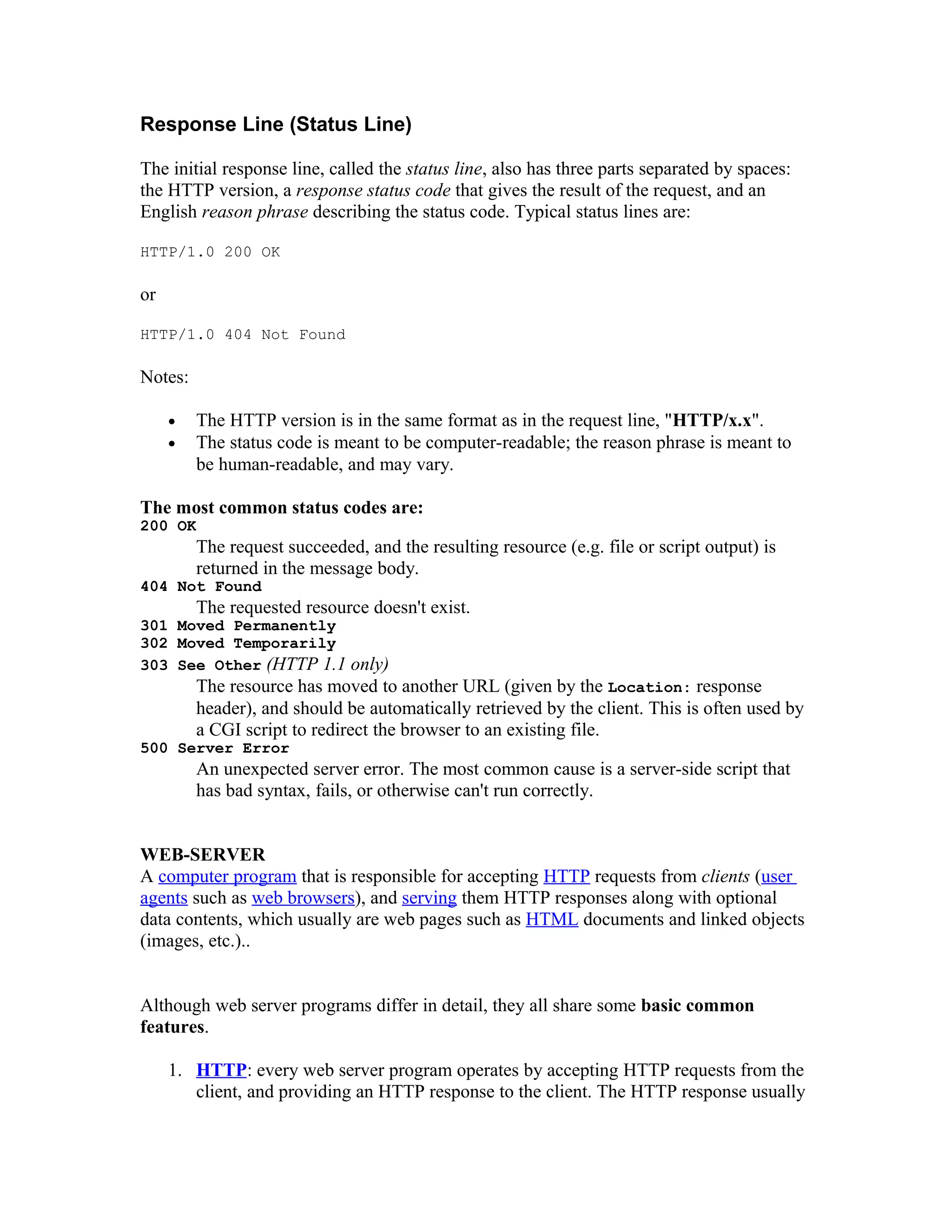 Response Line (Status Line) The initial response line, called the status line, also has three parts separated by spaces: the HTTP version, a response status code that gives the result of the request, and an English reason phrase describing the status code. Typical status lines are: HTTP/1.0 200 OK or HTTP/1.0 404 Not Found Notes: • The HTTP version is in the same format as in the request line, "HTTP/x.x". • The status code is meant to be computer-readable; the reason phrase is meant to be human-readable, and may vary. The most common status codes are: 200 OK The request succeeded, and the resulting resource (e.g. file or script output) is returned in the message body. 404 Not Found The requested resource doesn't exist. 301 Moved Permanently 302 Moved Temporarily 303 See Other (HTTP 1.1 only) The resource has moved to another URL (given by the Location: response header), and should be automatically retrieved by the client. This is often used by a CGI script to redirect the browser to an existing file. 500 Server Error An unexpected server error. The most common cause is a server-side script that has bad syntax, fails, or otherwise can't run correctly. WEB-SERVER A computer program that is responsible for accepting HTTP requests from clients (user agents such as web browsers), and serving them HTTP responses along with optional data contents, which usually are web pages such as HTML documents and linked objects (images, etc.).. Although web server programs differ in detail, they all share some basic common features. 1. HTTP: every web server program operates by accepting HTTP requests from the client, and providing an HTTP response to the client. The HTTP response usually 