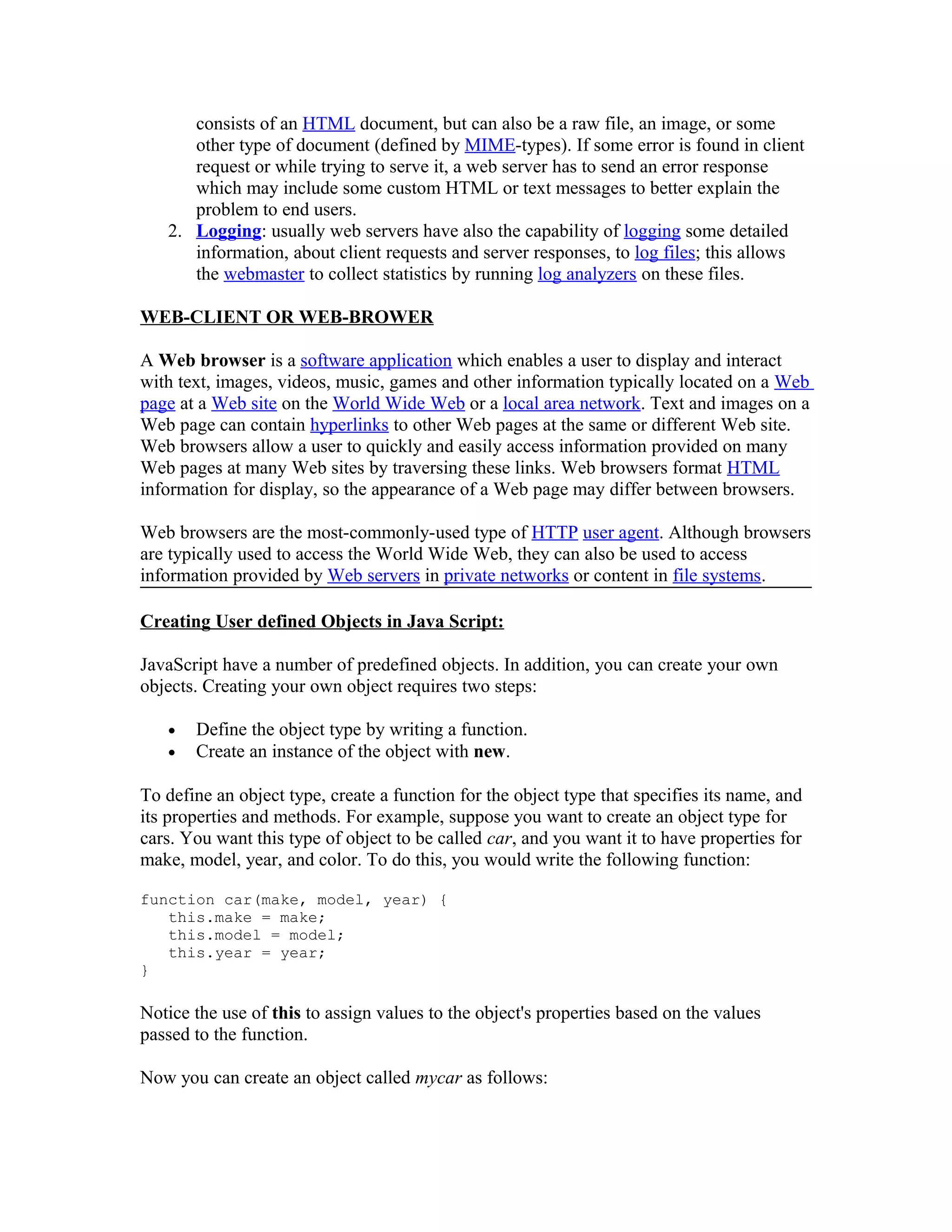 consists of an HTML document, but can also be a raw file, an image, or some other type of document (defined by MIME-types). If some error is found in client request or while trying to serve it, a web server has to send an error response which may include some custom HTML or text messages to better explain the problem to end users. 2. Logging: usually web servers have also the capability of logging some detailed information, about client requests and server responses, to log files; this allows the webmaster to collect statistics by running log analyzers on these files. WEB-CLIENT OR WEB-BROWER A Web browser is a software application which enables a user to display and interact with text, images, videos, music, games and other information typically located on a Web page at a Web site on the World Wide Web or a local area network. Text and images on a Web page can contain hyperlinks to other Web pages at the same or different Web site. Web browsers allow a user to quickly and easily access information provided on many Web pages at many Web sites by traversing these links. Web browsers format HTML information for display, so the appearance of a Web page may differ between browsers. Web browsers are the most-commonly-used type of HTTP user agent. Although browsers are typically used to access the World Wide Web, they can also be used to access information provided by Web servers in private networks or content in file systems. Creating User defined Objects in Java Script: JavaScript have a number of predefined objects. In addition, you can create your own objects. Creating your own object requires two steps: • Define the object type by writing a function. • Create an instance of the object with new. To define an object type, create a function for the object type that specifies its name, and its properties and methods. For example, suppose you want to create an object type for cars. You want this type of object to be called car, and you want it to have properties for make, model, year, and color. To do this, you would write the following function: function car(make, model, year) { this.make = make; this.model = model; this.year = year; } Notice the use of this to assign values to the object's properties based on the values passed to the function. Now you can create an object called mycar as follows: 