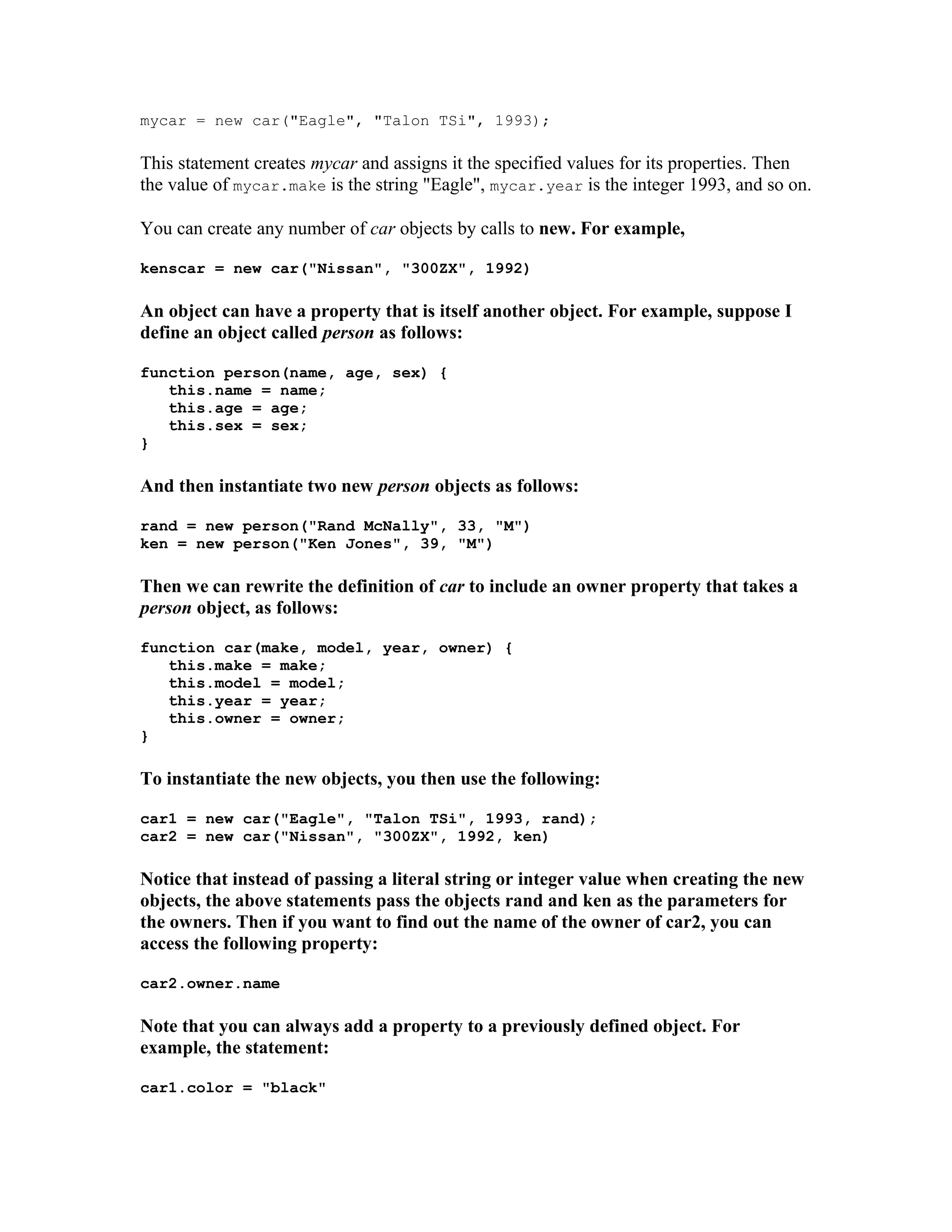 mycar = new car("Eagle", "Talon TSi", 1993); This statement creates mycar and assigns it the specified values for its properties. Then the value of mycar.make is the string "Eagle", mycar.year is the integer 1993, and so on. You can create any number of car objects by calls to new. For example, kenscar = new car("Nissan", "300ZX", 1992) An object can have a property that is itself another object. For example, suppose I define an object called person as follows: function person(name, age, sex) { this.name = name; this.age = age; this.sex = sex; } And then instantiate two new person objects as follows: rand = new person("Rand McNally", 33, "M") ken = new person("Ken Jones", 39, "M") Then we can rewrite the definition of car to include an owner property that takes a person object, as follows: function car(make, model, year, owner) { this.make = make; this.model = model; this.year = year; this.owner = owner; } To instantiate the new objects, you then use the following: car1 = new car("Eagle", "Talon TSi", 1993, rand); car2 = new car("Nissan", "300ZX", 1992, ken) Notice that instead of passing a literal string or integer value when creating the new objects, the above statements pass the objects rand and ken as the parameters for the owners. Then if you want to find out the name of the owner of car2, you can access the following property: car2.owner.name Note that you can always add a property to a previously defined object. For example, the statement: car1.color = "black" 