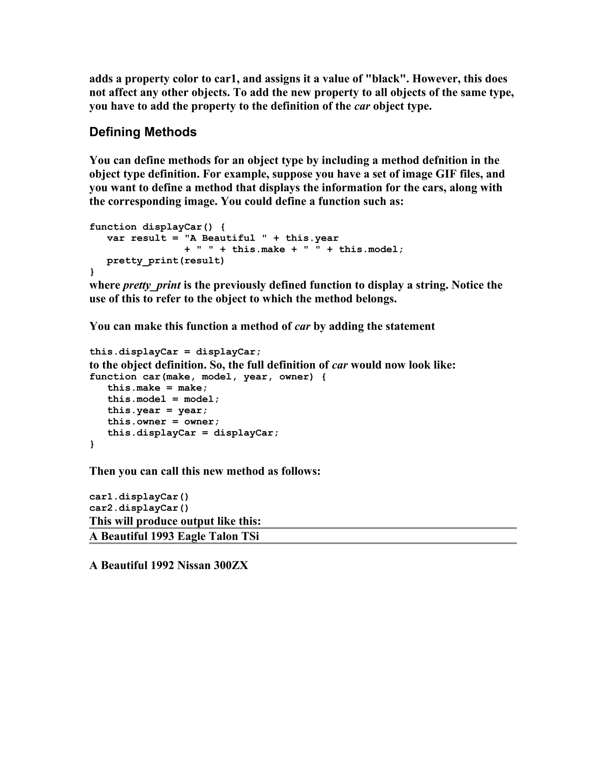 adds a property color to car1, and assigns it a value of "black". However, this does not affect any other objects. To add the new property to all objects of the same type, you have to add the property to the definition of the car object type. Defining Methods You can define methods for an object type by including a method defnition in the object type definition. For example, suppose you have a set of image GIF files, and you want to define a method that displays the information for the cars, along with the corresponding image. You could define a function such as: function displayCar() { var result = "A Beautiful " + this.year + " " + this.make + " " + this.model; pretty_print(result) } where pretty_print is the previously defined function to display a string. Notice the use of this to refer to the object to which the method belongs. You can make this function a method of car by adding the statement this.displayCar = displayCar; to the object definition. So, the full definition of car would now look like: function car(make, model, year, owner) { this.make = make; this.model = model; this.year = year; this.owner = owner; this.displayCar = displayCar; } Then you can call this new method as follows: car1.displayCar() car2.displayCar() This will produce output like this: A Beautiful 1993 Eagle Talon TSi A Beautiful 1992 Nissan 300ZX 