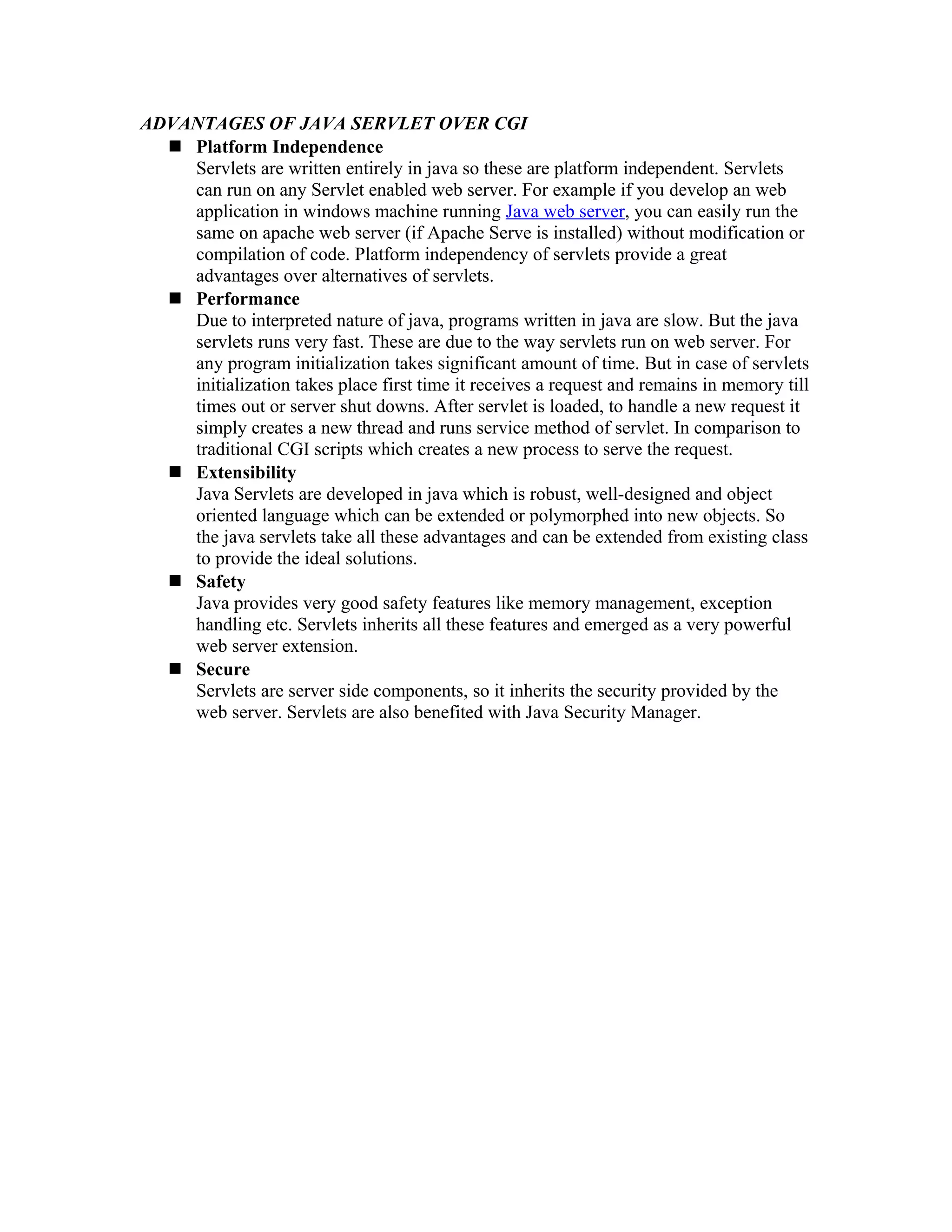 ADVANTAGES OF JAVA SERVLET OVER CGI  Platform Independence Servlets are written entirely in java so these are platform independent. Servlets can run on any Servlet enabled web server. For example if you develop an web application in windows machine running Java web server, you can easily run the same on apache web server (if Apache Serve is installed) without modification or compilation of code. Platform independency of servlets provide a great advantages over alternatives of servlets.  Performance Due to interpreted nature of java, programs written in java are slow. But the java servlets runs very fast. These are due to the way servlets run on web server. For any program initialization takes significant amount of time. But in case of servlets initialization takes place first time it receives a request and remains in memory till times out or server shut downs. After servlet is loaded, to handle a new request it simply creates a new thread and runs service method of servlet. In comparison to traditional CGI scripts which creates a new process to serve the request.  Extensibility Java Servlets are developed in java which is robust, well-designed and object oriented language which can be extended or polymorphed into new objects. So the java servlets take all these advantages and can be extended from existing class to provide the ideal solutions.  Safety Java provides very good safety features like memory management, exception handling etc. Servlets inherits all these features and emerged as a very powerful web server extension.  Secure Servlets are server side components, so it inherits the security provided by the web server. Servlets are also benefited with Java Security Manager. 