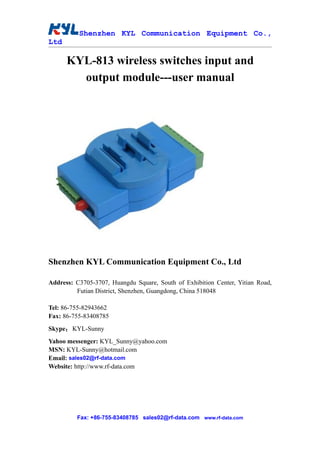 Shenzhen KYL Communication Equipment Co.,
Ltd

      KYL-813 wireless switches input and
        output module---user manual




Shenzhen KYL Communication Equipment Co., Ltd

Address: C3705-3707, Huangdu Square, South of Exhibition Center, Yitian Road,
         Futian District, Shenzhen, Guangdong, China 518048

Tel: 86-755-82943662
Fax: 86-755-83408785
Skype： KYL-Sunny
Yahoo messenger: KYL_Sunny@yahoo.com
MSN: KYL-Sunny@hotmail.com
Email: sales02@rf-data.com
Website: http://www.rf-data.com




         Fax: +86-755-83408785 sales02@rf-data.com www.rf-data.com
 