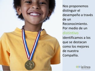 Nos proponemos
distinguir el
desempeño a través
de un
Reconocimiento.
Por medio de un
distintivo
identificamos a los
que se destacan
como los mejores
de nuestra
Compañía.