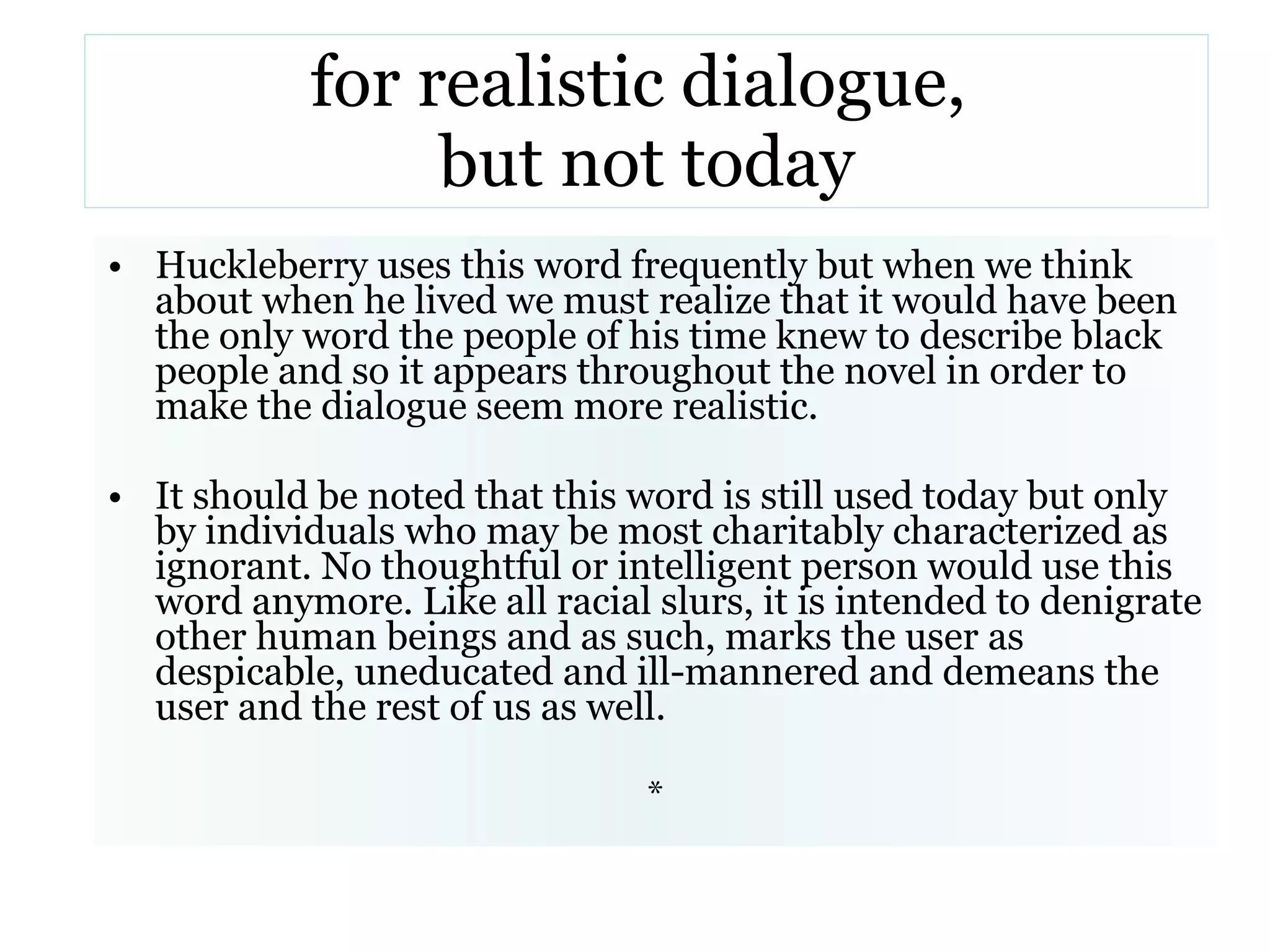 for realistic dialogue,  but not today Huckleberry uses this word frequently but when we think about when he lived we must realize that it would have been the only word the people of his time knew to describe black people and so it appears throughout the novel in order to make the dialogue seem more realistic.  It should be noted that this word is still used today but only by individuals who may be most charitably characterized as ignorant. No thoughtful or intelligent person would use this word anymore. Like all racial slurs, it is intended to denigrate other human beings and as such, marks the user as despicable, uneducated and ill-mannered and demeans the user and the rest of us as well.   * 