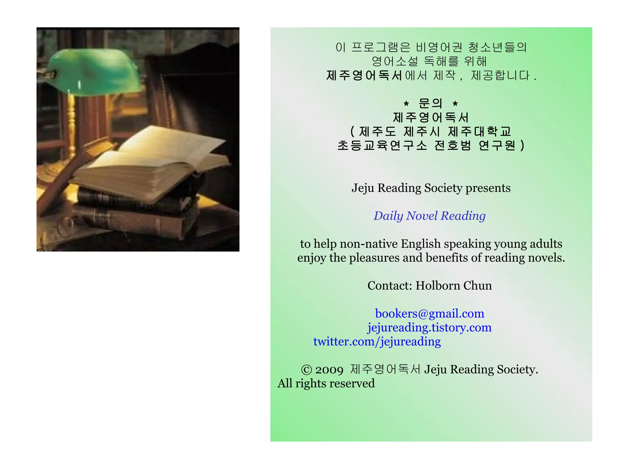 이 프로그램은 비영어권 청소년들의 영어소설 독해를 위해  제주영어독서 에서 제작 ,  제공합니다 . *  문의  * 제주영어독서 ( 제주도 제주시 제주대학교 초등교육연구소 전호범 연구원 ) Jeju Reading Society presents Daily Novel Reading  to help non-native English speaking young adults enjoy the pleasures and benefits of reading novels. Contact: Holborn Chun  bookers@gmail.com  jejureading.tistory.com  twitter.com/jejureading   © 2009  제주영어독서 Jeju Reading Society.  All rights reserved   
