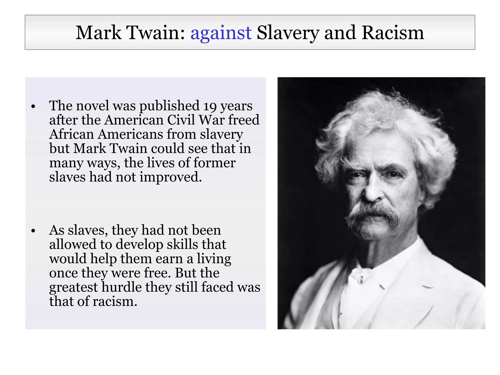 The novel was published 19 years after the American Civil War freed African Americans from slavery but Mark Twain could see that in many ways, the lives of former slaves had not improved.  As slaves, they had not been allowed to develop skills that would help them earn a living once they were free. But the greatest hurdle they still faced was that of racism.  Mark Twain:  against  Slavery and Racism 