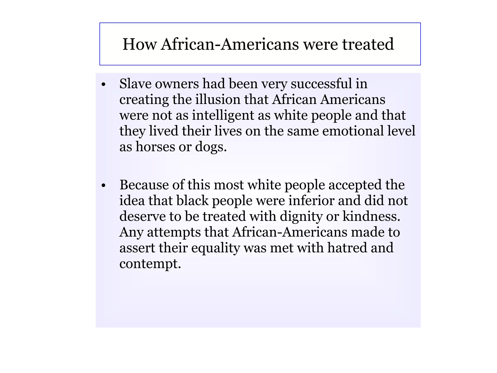How African-Americans were treated  Slave owners had been very successful in creating the illusion that African Americans were not as intelligent as white people and that they lived their lives on the same emotional level as horses or dogs.  Because of this most white people accepted the idea that black people were inferior and did not deserve to be treated with dignity or kindness. Any attempts that African-Americans made to assert their equality was met with hatred and contempt.   