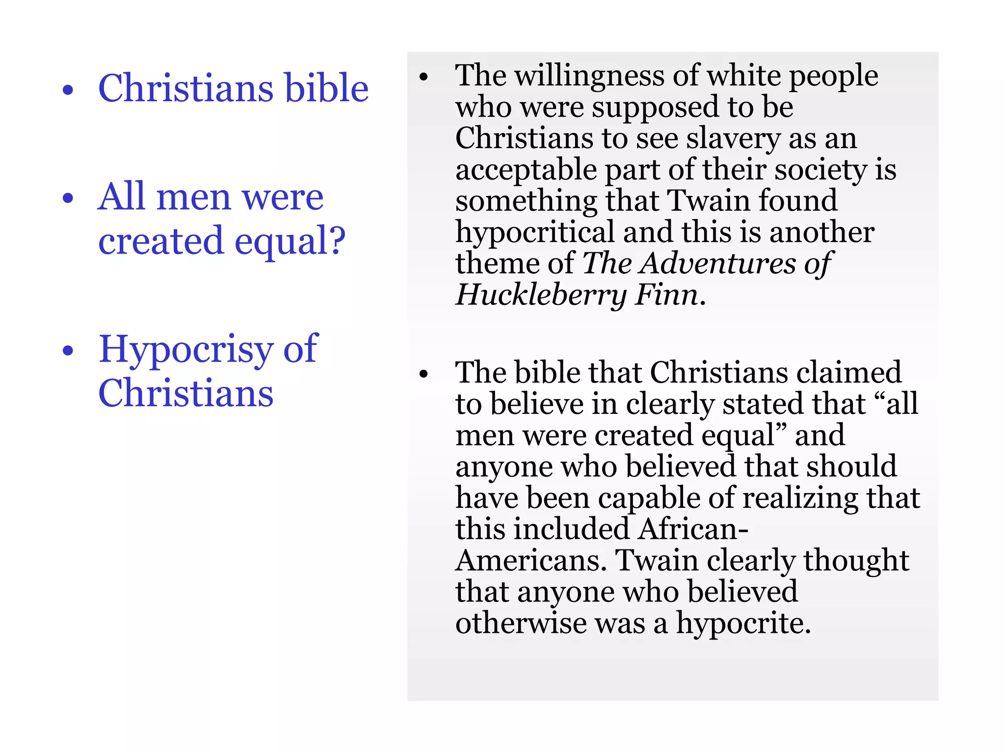 Christians bible All men were created equal? Hypocrisy of Christians The willingness of white people who were supposed to be Christians to see slavery as an acceptable part of their society is something that Twain found hypocritical and this is another theme of  The Adventures of Huckleberry Finn .  The bible that Christians claimed to believe in clearly stated that “all men were created equal” and anyone who believed that should have been capable of realizing that this included African- Americans. Twain clearly thought that anyone who believed otherwise was a hypocrite. 