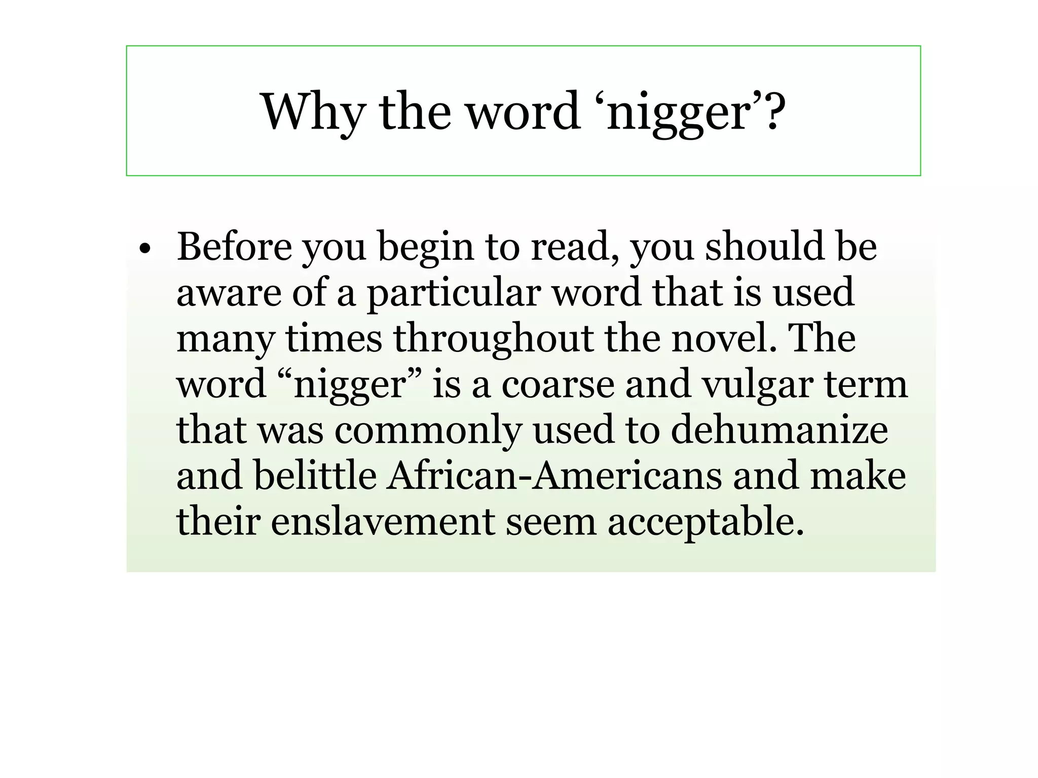 Why the word ‘nigger’? Before you begin to read, you should be aware of a particular word that is used many times throughout the novel. The word “nigger” is a coarse and vulgar term that was commonly used to dehumanize and belittle African-Americans and make their enslavement seem acceptable. 