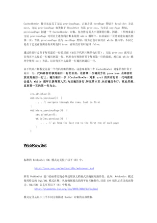 CachedRowSet 接口还定义了方法 previousPage。正如方法 nextPage 类似于 ResultSet 方法
next，方法 previousPage 也类似于 ResultSet 方法 previous。与方法 nextPage 类似，
previousPage 创建一个 CachedRowSet 对象，包含作为页大小设置的行数。因此，（举例来说）
方法 previousPage 可用在上述代码片断末尾的 while 循环中，以从最后一页开始逆向遍历到
第一页。方法 previousPage 也与 nextPage 类似，因为它也可以用在 while 循环中，不同之
处在于它是在前面还有页时返回 true，前面没有页时返回 false。


通过将指针定位于每页最后一行的后面（如以下代码片断所执行的），方法 previous 就可以
在每页中从最后一行遍历到第一行。代码也可将指针置于每页第一行的前面，然后在 while 循
环中使用 next 方法，以在每页中从最第一行遍历到最后一行。


以下代码片断假定是前一个代码片断的继续，这意味着第十个 CachedRowSet 对象的指针位于
最后一行。代码将指针移到最后一行的后面，这样第一次调用方法 previous 会将指针
放回到最后一行上。遍历最后一页（CachedRowSet 对象 crs ）的所有行后，代码接着
会进入 while 循环以获得第九页、向后遍历各行、转至第八页、向后遍历各行，依此类推，
直到第一页的第一行为止。


    crs.afterLast();
    while(crs.previous())   {
        . . . // navigate through the rows, last to first
    {
    while(crs.previousPage())   {
        crs.afterLast();
        while(crs.previous())   {
            . . . // go from the last row to the first row of each page
        }
    }




WebRowSet


标准的 WebRowSet XML 模式定义位于以下 URI 中：


        http://java.sun.com/xml/ns/jdbc/webrowset.xsd


所有 WebRowSet 接口的标准实现必须使用该文档格式以确保互操作性。此外，WebRowSet 模式
使用特定的 SQL/XML 模式注释，从而确保较高的跨平台互操作性。目前 ISO 组织正在为此而努
力。SQL/XML 定义可从以下 URI 中得到：
        http://standards.iso.org/iso/9075/2002/12/sqlxml


模式定义从以下三个不同方面描述 RowSet 对象的内部数据：
 