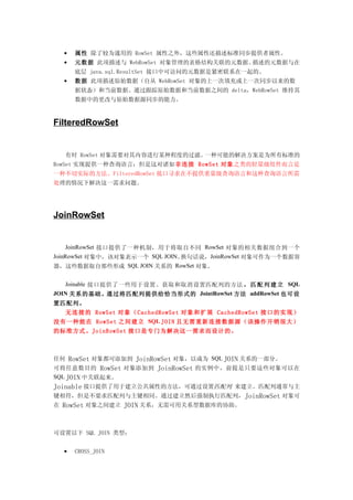 •   属性 除了较为通用的 RowSet 属性之外，这些属性还描述标准同步提供者属性。
  •   元数据 此项描述与 WebRowSet 对象管理的表格结构关联的元数据。描述的元数据与在
      底层 java.sql.ResultSet 接口中可访问的元数据是紧密联系在一起的。
  •   数据 此项描述原始数据（自从 WebRowSet 对象的上一次填充或上一次同步以来的数
      据状态）和当前数据。通过跟踪原始数据和当前数据之间的 delta，WebRowSet 维持其
      数据中的更改与原始数据源同步的能力。



FilteredRowSet


  有时 RowSet 对象需要对其内容进行某种程度的过滤。一种可能的解决方案是为所有标准的
RowSet 实现提供一种查询语言；但是这对诸如非连接 RowSet 对象 之类的轻量级组件而言是
一种不切实际的方法。FilteredRowSet 接口寻求在不提供重量级查询语言和这种查询语言所需
处理的情况下解决这一需求问题。




JoinRowSet


    JoinRowSet 接口提供了一种机制，用于将取自不同 RowSet 对象的相关数据组合到一个
JoinRowSet 对象中，该对象表示一个 SQL JOIN。换句话说，JoinRowSet 对象可作为一个数据容
器，这些数据取自那些形成 SQL JOIN 关系的 RowSet 对象。


   Joinable 接口提供了一些用于设置、获取和取消设置匹配列的方法 ， 匹 配 列 建 立 SQL
JOIN 关系的基础。通过将匹配列提供给恰当形式的 JointRowSet 方法 addRowSet 也可设
置匹配列。
  无连 接的 RowSet 对象 （ CachedRowSet 对象和 扩展 CachedRowSet 接口的 实现）
没有一种能在 RowSet 之间建立 SQL JOIN 且无需 重新连接数据源（该操作开 销很大）
的标准方式。JoinRowSet 接口是专门为解决这一需求而设计的。



任何   RowSet 对象都可添加到 JoinRowSet 对象，以成为 SQL JOIN 关系的一部分。
可将任意数目的 RowSet 对象添加到 JoinRowSet 的实例中，前提是只要这些对象可以在
SQL JOIN 中关联起来。
Joinable 接口提供了用于建立公共属性的方法，可通过设置匹配列 来建立。匹配列通常与主
键相符，但是不要求匹配列与主键相同。通过建立然后强制执行匹配列， JoinRowSet 对象可
在 RowSet 对象之间建立 JOIN 关系，无需可用关系型数据库的协助。



可设置以下 SQL JOIN 类型：


  •   CROSS_JOIN
 