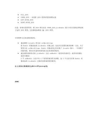 •    FULL_JOIN
  •    INNER_JOIN - 未设置 JOIN 类型时使用的默认值
  •    LEFT_OUTER_JOIN
  •    RIGHT_OUTER_JOIN


注意，如果未设置类型，则 JOIN 将自动为 INNER_JOIN。JoinRowSet 接口中各字段的注释说明
了这些 JOIN 类型，它们都是标准的 SQL JOIN 类型。



可用两种方式来设置匹配列：


  •    通过调用 Joinable 的方法 setMatchColumn
       将 RowSet 对象添加到 JoinRowSet 对象之前，这是可以设置匹配列的唯一方法。为了
       使用方法 setMatchColumn，RowSet 对象必须已经实现了 Joinable 接口。一旦设置了
       匹配列值，则可在任意时间使用此方法来重置匹配列。
  •    通过调用某种形式的 JoinRowSet 方法 addRowSet（使用列名或列号，或者列名数组
       或列号数组）
       5 个 addRowSet 方法中有 4 个采用匹配列作为参数。这 4 个方法可在将 RowSet 对
       象添加到 JoinRowSet 对象时设置或重置匹配列。


以上具体示例请参见 jdk1.6 API javax.sql.包




JDBC
 