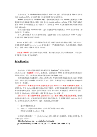 该接口添加了对 JavaBeansTM 组件模型的 JDBC API 支持。可用作可视化 Bean 开发环境
中的 JavaBeans 组件，它可以在设计时创建和配置并在运行时执行。
  RowSet 接口提供一组 JavaBeans 属性，这些属性允许配置一个 RowSet 实例来连接 JDBC
数据源并从中读取某些数据。    提供一组设置方法（setInt、setBytes、setString 等等）将输入参数传
递到 rowset 命令属性的方式。在一般情况下，此命令是 rowset 从关系数据库获取其数据时所使
用的 SQL 查询。
  RowSet 接口支持 JavaBeans 事件，允许应用程序中的其他组件在 rowset 发生事件时（如
值的更改）得到通知。
  任何人都可以提供 RowSet 接口的实现，包括希望将 RowSet 实现作为其 JDBC 产品的一
部分提供的 JDBC 驱动程序供应商。


  RowSet 对象可以建立一个与数据源的连接并在其整个生命周期中维持该连接，在此情况下，
该对象被称为连接的 rowset。rowset 还可以建立一个与数据源的连接，从而获取数据，然后关
闭它。这种 rowset 被称为非连接 rowset。


  非连接 rowset 可以在断开时更改其数据，然后将这些更改发送回原始数据源，不过它必
须重新建立连接才能完成此操作。



JdbcRowSet


    ResultSet 对象的包装器使得将该结果集用作 JavaBeansTM 组件成为可能。
JdbcRowSet 是一个连接的 rowset，也就是说，它使用启用 JDBC 技术的驱动程序来维持它与
数据库的连接，所以它也能有效地使驱动程序成为 JavaBeans 组件。
  因为它始终连接到其数据库，所以 JdbcRowSet 的实例可以简单地采用在其上进行调用的
方法，并依次对其 ResultSet 对象调用这些方法。因此，结果集可以是（举例来说）Swing 应用
程序中的一个组件。
  JdbcRowSet 对象的另一个优点是可使用它让 ResultSet 对象可滚动和可更新 。默
认情况下，所有 RowSet 对象都是可滚动的和可更新的。如果使用的驱动程序和数据库不支持结
果集的滚动和 /或更新，则应用程序可以组装一个带 ResultSet 对象数据的 JdbcRowSet 对象，
然后在该 JdbcRowSet 对象上操作，就好像它是 ResultSet 对象一样。
  JdbcRowSet 接口的参考实现 JdbcRowSetImpl 提供了默认构造方法的实现。使用默
认值初始化新的实例，可根据需要使用新值设置这些默认值。在调用新实例的 execute 方法之
前，它实际上无法真正发挥作用。通常，此方法执行以下操作：


  •   建立与数据库的连接
  •   创建一个 PreparedStatement 对象并设置其所有占位符参数
  •   执行语句来创建 ResultSet 对象


  以下代码片断创建了一个 JdbcRowSetImpl 对象、设置命令连接属性、设置占位符参数，然
后调用方法 execute。
   JdbcRowSetImpl jrs = new JdbcRowSetImpl();
  jrs.setCommand("SELECT * FROM TITLES WHERE TYPE = ?");
 