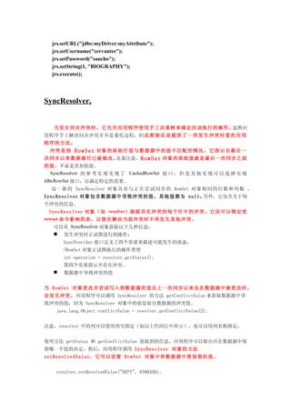 jrs.setURL("jdbc:myDriver:myAttribute");
  jrs.setUsername("cervantes");
  jrs.setPassword("sancho");
  jrs.setString(1, "BIOGRAPHY");
  jrs.execute();




SyncResolver,


   当发生同步冲突时，它允许应用程序使用手工决策树来确定应该执行的操作。虽然应
用程序手工解决同步冲突并不是委托过程，但 此框架 还是提 供了一 些发生 冲突时 委托应 用
程序的方法。
  冲突是指RowSet 对象的原始行值与数据源中的值不 匹配的情况，它 指示自最后一
次同步以来数据源行已被修改。   还要注意，RowSet 对象的原始值就是最后一次同步之前
的值，不必是其初始值。
   SyncResolver 的 参 考 实 现 实 现 了 CachedRowSet 接 口 ， 但 是 其 他 实 现 可 以 选 择 实 现
JdbcRowSet 接口，以满足特定的需要。
  这一新的 SyncResolver 对象具有与 正在尝试 同步的 RowSet 对象相同的行数和列数 。
SyncResolver 对象包含数据源中导致冲突的值，其他值都为 null。另外，它包含关于每
个冲突的信息。
  SyncResolver 对象（如 resolver）跟踪存在冲突的每个行中的冲突。它还可以锁定受
rowset 命令影响的表，以便在解决当前冲突时不再发生其他冲突。
   可以从 SyncResolver 对象获取以下几种信息：
    发生冲突时正试图进行的操作：
       SyncProvider 接口定义了四个常量来描述可能发生的状态。
       //RowSet 对象正试图执行的操作类型
       int operation = resolver.getStatus();
       第四个常量指示不存在冲突。
      数据源中导致冲突的值


当 RowSet 对象更改并尝试写入到数据源的值自上一次同步以来也在数据源中被更改时，
会发生冲突。应用程序可以调用 SyncResolver 的方法 getConflictValue 来获取数据源中导
致冲突的值，因为 SyncResolver 对象中的值是取自数据源的冲突值。
    java.lang.Object conflictValue = resolver.getConflictValue(2);


注意，resolver 中的列可以使用列号指定（如以上代码行中所示），也可以用列名称指定。


使用方法 getStatus 和 getConflictValue 获取到的信息，应用程序可以做出应在数据源中保
留哪一个值的决定。然后，应用程序调用 SyncResolver 对象的方法
setResolvedValue，它可以设置 RowSet 对象中和数据源中要保留的值。


    resolver.setResolvedValue("DEPT", 8390426);
 