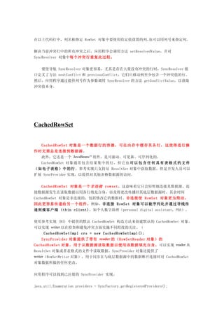 在以上代码行中，列名称指定 RowSet 对象中要使用给定值设置的列。也可以用列号来指定列。


解决当前冲突行中的所有冲突之后，应用程序会调用方法 setResolvedValue，并对
SyncResolver 对象中每个冲突行重复此过程。


    要使导航 SyncResolver 对象更容易，尤其是存在大量没有冲突的行时，SyncResolver 接
口定义了方法 nextConflict 和 previousConflict，它们只移动到至少包含一个冲突值的行。
然后，应用程序通过提供列号作为参数调用 SyncResolver 的方法 getConflictValue，以获取
冲突值本身。




CachedRowSet


    CachedRowSet 对象 是 一 个 数 据行 的 容 器 ， 可在 内 存 中 缓 存其 各 行 ， 这 使得 进 行 操
作时无需总是连接到数据源。
  此外，它还是一个 JavaBeansTM 组件，是可滚动、可更新、可序列化的。
   CachedRowSet 对象通常包含结果集中的行，但它也 可 以 包 含 任 何 具 有 表 格 式 的 文 件
（如电子表格）中的行 。参考实现只支持从 ResultSet 对象中获取数据，但是开发人员可以
扩展 SyncProvider 实现，以提供对其他表格数据源的访问。


    CachedRowSet 对象是一个 非连接 rowset，这意味着它只会短暂地连接其数据源。连
接数据源发生在读取数据以用各行填充自身，以及将更改传播回其底层数据源时。其余时间
CachedRowSet 对象是非连接的，包括修改它的数据时。非连接使 RowSet 对象更为简洁，
因此更容易传递给另一个组件。例如，非连接 RowSet 对象可以被序列化并通过导线传
递到瘦客户端 (thin client)，如个人数字助理（personal digital assistant，PDA）。


使用参考实现 (RI) 中提供的默认 CachedRowSet 构造方法来创建默认的 CachedRowSet 对象。
可以实现 writer 以在检查和避免冲突方面实施不同程度的关注。（
     CachedRowSetImpl crs = new CachedRowSetImpl();
    SyncProvider 对象提供了带有 reader 的（RowSetReader 对象）的
CachedRowSet 对象，用于从数据源读取数据以便用该数据填充自身。可以实现 reader 从
ResultSet 对象或者表格式的文件中读取数据。SyncProvider 对象还提供了
writer（RowSetWriter 对象），用于同步在与底层数据源中的数据断开连接时对 CachedRowSet
对象数据所做的任何更改。


应用程序可以找到已注册的 SyncProvider 实现。


java.util.Enumeration providers = SyncFactory.getRegisteredProviders();
 