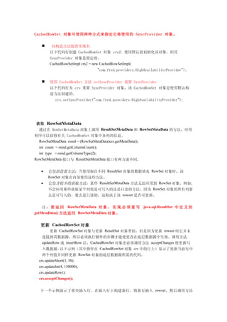 CachedRowSet 对象可使用两种方式来指定它将使用的 SyncProvider 对象。


         向构造方法提供实现名
         以下代码行创建 CachedRowSet 对象 crs2，使用默认值初始化该对象，但其
         SyncProvider 对象是指定的。
         CachedRowSetImpl crs2 = new CachedRowSetImpl(
                                       "com.fred.providers.HighAvailabilityProvider");


        使用 CachedRowSet 方法 setSyncProvider 设置 SyncProvider
         以下代码行为 crs 重置 SyncProvider 对象，该 CachedRowSet 对象是使用默认构
         造方法创建的。
            crs.setSyncProvider("com.fred.providers.HighAvailabilityProvider");




 获取     RowSetMetaData
  通过在 RowSetMetaData 对象上调用 ResultSetMetaData 和 RowSetMetaData 的方法，应用
程序可以获得有关 CachedRowSet 对象中各列的信息。
 RowSetMetaData rsmd = (RowSetMetaData)crs.getMetaData();
  int count = rsmd.getColumnCount();
  int type = rsmd.getColumnType(2);
RowSetMetaData 接口与 ResultSetMetaData 接口有两方面不同。


   •    它包括设置方法：当使用取自不同 ResultSet 对象的数据填充 RowSet 对象时，该
        RowSet 对象在内部使用这些方法。
   •    它包含较少的获取方法：某些 ResultSetMetaData 方法无法应用到 RowSet 对象。例如，
        不会应用那些获取某个列值是可写入的还是只读的方法，因为 RowSet 对象的所有列要
        么是可写入的，要么是只读的，这取决于该 rowset 是否可更新。


    注 ： 要 返 回 RowSetMetaData 对 象 ， 实 现 必 须 重 写 java.sql.ResultSet 中 定 义 的
getMetaData() 方法返回 RowSetMetaData 对象。


   更新 CachedRowSet 对象
         更新 CachedRowSet 对象与更新 ResultSet 对象类似，但是因为更新 rowset 时它并未
    连接到其数据源，所以必须执行额外的步骤才能使更改在底层数据源中生效。调用方法
    updateRow 或 insertRow 后，CachedRowSet 对象还必须调用方法 acceptChanges 使更新写
    入数据源。以下示例（其中指针在 CachedRowSet 对象 crs 中的行上）显示了更新当前行中
    两个列值并同样更新 RowSet 对象的底层数据源所需的代码。
  crs.updateShort(3, 58);
  crs.updateInt(4, 150000);
  crs.updateRow();
  crs.acceptChanges();


   下一个示例演示了移至插入行、在插入行上构建新行、将新行插入 rowset，然后调用方法
 