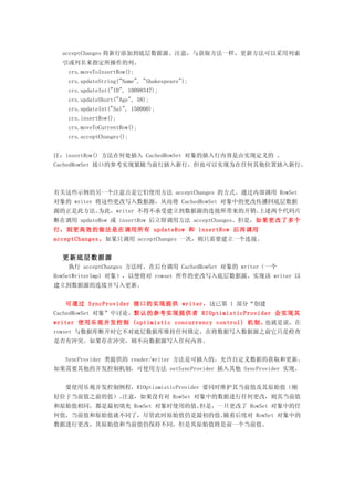 acceptChanges 将新行添加到底层数据源。注意，与获取方法一样，更新方法可以采用列索
  引或列名来指定所操作的列。
   crs.moveToInsertRow();
   crs.updateString("Name", "Shakespeare");
   crs.updateInt("ID", 10098347);
   crs.updateShort("Age", 58);
   crs.updateInt("Sal", 150000);
   crs.insertRow();
   crs.moveToCurrentRow();
   crs.acceptChanges();


注：insertRow() 方法在何处插入 CachedRowSet 对象的插入行内容是由实现定义的 。
CachedRowSet 接口的参考实现紧随当前行插入新行，但也可以实现为在任何其他位置插入新行。



有关这些示例的另一个注意点是它们使用方法 acceptChanges 的方式。通过内部调用 RowSet
对象的 writer 将这些更改写入数据源，从而将 CachedRowSet 对象中的更改传播回底层数据
源的正是此方法。为此，writer 不得不承受建立到数据源的连接所带来的开销。上述两个代码片
断在调用 updateRow 或 insertRow 后立即调用方法 acceptChanges。但是，如果更改了多个
行，则更高效的做法是在调用所有 updateRow 和 insertRow 后再调用
acceptChanges。如果只调用 acceptChanges 一次，则只需要建立一个连接。


  更新底层数据源
   执行 acceptChanges 方法时，在后台调用 CachedRowSet 对象的 writer（一个
RowSetWriterImpl 对象），以便将对 rowset 所作的更改写入底层数据源。实现该 writer 以
建立到数据源的连接并写入更新。


  可通过 SyncProvider 接口的实现提供 writer，这已第 1 部分“创建
CachedRowSet 对象”中讨论。默认的参考实现提供者 RIOptimisticProvider 会实现其
writer 使用乐观并发控制 (optimistic concurrency control) 机制。也就是说，在
rowset 与数据库断开时它不对底层数据库维持任何锁定，在将数据写入数据源之前它只是检查
是否有冲突。如果存在冲突，则不向数据源写入任何内容。


  SyncProvider 类提供的 reader/writer 方法是可插入的，允许自定义数据的获取和更新。
如果需要其他的并发控制机制，可使用方法 setSyncProvider 插入其他 SyncProvider 实现。


  要使用乐观并发控制例程，RIOptismisticProvider 要同时维护其当前值及其原始值（刚
好位于当前值之前的值）。注意，如果没有对 RowSet 对象中的数据进行任何更改，则其当前值
和原始值相同，都是最初填充 RowSet 对象时使用的值。但是，一旦更改了 RowSet 对象中的任
何值，当前值和原始值就不同了，尽管此时原始值仍是最初的值。随着后续对 RowSet 对象中的
数据进行更改，其原始值和当前值仍保持不同，但是其原始值将是前一个当前值。
 