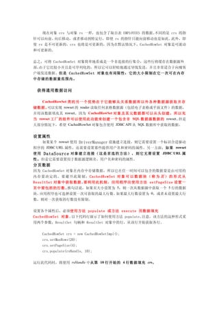 现在对象 crs 与对象 rs 一样，也包含了取自表 EMPLOYEES 的数据。不同的是 crs 的指
针可以向前、向后移动，或者移动到特定行，即使 rs 的指针只能向前移动也是如此。此外，即
使 rs 是不可更新的，crs 也将是可更新的，因为在默认情况下，CachedRowSet 对象是可滚动
和可更新的。


总之，可将 CachedRowSet 对象简单地看成是一个非连接的行集合，这些行将缓存在数据源外
部。由于它比较小并且是可序列化的，所以它可以轻松地通过导线发送，并且非常适合于向瘦客
户端发送数据。但是 CachedRowSet 对象也有局限性：它的大小限制在它一次可在内存
中存储的数据量范围内。


 获得通用数据访问

  CachedRowSet 类的 另 一 个 优 势在 于 它 能 够 从关 系 数 据 库 以外 各 种 数 据 源获 取 并 存
储数据。可以实现 rowset 的 reader 读取任何表格数据源（包括电子表格或平面文件）的数据，
并用该数据填充其 rowset。因为 CachedRowSet 对象及其元数据都可以从头创建，所以充
当 rowset 工厂的组件可以使用此功能来创建一个包含非 SQL 数据源数据的 rowset。但是
大部分情况下，希望 CachedRowSet 对象包含使用 JDBC API 从 SQL 数据库中获取的数据。


设置属性
  如果某个 rowset 使用 DriverManager 设施建立连接，则它需要设置一个标识合适驱动
程序的 JDBC URL 属性，还需要设置那些提供用户名和密码的属性。另一方面，如果 rowset
使用   DataSource 对象 建 立 连 接 （这 是 首 选 的 方法 ） ， 则 它 无需 设 置 JDBC URL 属
性。但是它需要设置用于数据源逻辑名、用户名和密码的属性。
分页数据
因为 CachedRowSet 对象在内存中存储数据，所以它在任一时间可以包含的数据量是由可用的
内存量决定的。要避开此限制，CachedRowSet 对 象 可 以 数 据 块 （ 称 为 页 ） 的 形 式 从
ResultSet 对象中获取数据。要利用此机制，应用程序应使用方法 setPageSize 设置一
页中要包括的行数。    换句话说，如果页大小设置为 5，则一次从数据源中获取一个 5 行的数据
块。应用程序也可选择设置一次可获取的最大行数。如果最大行数设置为 0，或者未设置最大行
数，则对一次获取的行数没有限制。


设置各个属性后，必须使用方法 populate 或方法 execute 用数据填充
CachedRowSet 对象。以下代码行演示了如何使用方法 populate。注意，该方法的这种形式采
用两个参数，ResultSet 句柄和 ResultSet 对象中的行，从该行开始获取各行。


     CachedRowSet crs = new CachedRowSetImpl();
     crs.setMaxRows(20);
     crs.setPageSize(4);
     crs.populate(rsHandle, 10);


运行此代码时，将使用 rsHandle 中从第 10 行开始的 4 行数据填充 crs。
 
