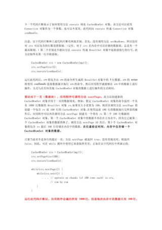 下一个代码片断展示了如何使用方法 execute 填充 CachedRowSet 对象，该方法可以采用
Connection 对象作为一个参数，也可以不采用。此代码向 execute 传递 Connection 对象
conHandle。


注意，以下代码片断和上述代码片断有两处差别。首先，没有调用方法 setMaxRows，所以没有
对 crs 可以包含的行数设置限制。（记住，对于 crs 在内存中可以存储的数据量，总是有一个
最高限制。）第二个差别是不能向方法 execute 传递 ResultSet 对象中起始获取行的行号。此
方法始终从第一行开始获取。


    CachedRowSet crs = new CachedRowSetImpl();
    crs.setPageSize(5);
    crs.execute(conHandle);


运行此代码后，crs 将包含由 crs 的命令所生成的 ResultSet 对象中的 5 行数据。crs 的 writer
将使用 conHandle 连接数据源并执行 crs 的命令。然后应用程序就能够在 crs 中的数据上进行
操作，方式与在任何其他 CachedRowSet 对象的数据上进行操作的方式相同。


要访问下一页（数据块），应用程序可调用方法 nextPage。此方法创建新的
CachedRowSet 对象并用下一页的数据填充。例如，假定 CachedRowSet 对象的命令返回一个具
有 1000 行数据的 ResultSet 对象 rs。如果页大小设置为 100，则首次调用方法 nextPage 将
创建一个包含 rs 前 100 行的 CachedRowSet 对象。在使用这前 100 行的数据执行完所需的操
作后，应用程序可以再次调用方法 nextPage 创建另一个带有 rs 第二个 100 行数据的
CachedRowSet 对象。第一个 CachedRowSet 对象中的数据不再存在于内存中，因为它已被第二
个 CachedRowSet 对象的数据替换了。调用方法 nextPage 10 次后，第十个 CachedRowSet 对
象将包含 rs 最后 100 行存储在内存中的数据。在任意给定时间，内存中仅存储一个
CachedRowSet 对象的数据。


只要当前页不是各行的最后一页，方法 nextPage 就返回 true，没有其他页时，则返回
false。因此，可在 while 循环中使用它来获取所有页，正如在以下代码行中所演示的。


    CachedRowSet crs = CachedRowSetImpl();
    crs.setPageSize(100);
    crs.execute(conHandle);


    while(crs.nextPage()) {
        while(crs.next()) {
             . . . // operate on chunks (of 100 rows each) in crs,
                   // row by row
        }
    }


运行此代码片断后，应用程序会遍历所有 1000 行，但是每次内存中的数据只有 100 行。
 