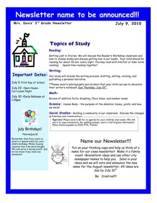 Newsletter name to be announced!!!
 Mrs. Davis’ 3 r d Grade Newsletter                                                                     July 9, 2010




                                      Topics of Study
                                      Reading:
                                      Getting Lost in Stories. We will discuss the Reader’s Workshop classroom and
                                      how to choose books and discuss getting lost in our books. Your child should be
                                      reading for about 20 min. every night. You may read with him/her or take turns
                                      reading! Spend time reading together!

                                      Writing:
Important Dates:                      Our study will include the writing process; drafting, editing, revising, and
                                      publishing a personal narrative.
July 9: First Day of School
                                      **Please send in photographs and stickers that your child can use to decorate
July 22- Open House-                  their writer’s notebook. Due Thursday, July 15th.
Curriculum Night
                                      Math:
July 30 –Early Release at
                                      Review of addition facts; Graphing, Place Value, and number sense
1:15pm
                                      Science: Human Body – the purpose of the skeleton, bones, joints, and how
                                      we move!

                                      Social Studies: Building a community in our classroom. Discuss the changes
                                      in families and communities.
                                         Agendas! Please send in $5 for an agenda for your child by next week. We will
                                         use it to copy homework, for spelling quizzes, and it is full of great information.
                                         Make checks payable to SCES PTA. Thanks!
      July Birthdays!
          Malinda(July 8)
Remember that if you want to
send in a special snack for your
child’s birthday, Wake County
                                                                     Name our Newsletter!!!
requires that it be store bought.
We will serve it during lunch! Just                         Put on your thinking caps and help us think of a
let me know if you have any                                 name for our class newsletter! Make it a family
questions!                                                     event –Brainstorm ideas and use other city
                                                              newspaper names to help you. Send in your
                                                              ideas and we will vote and announce the new
                                                             name for the August newsletter. All ideas are
                                                                            due by July 16th.
                                                                                    Be Creative!!!!
 