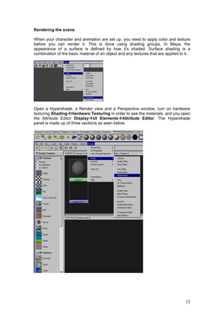 Rendering the scene

When your character and animation are set up, you need to apply color and texture
before you can render it. This is done using shading groups. In Maya, the
appearance of a surface is defined by how it's shaded. Surface shading is a
combination of the basic material of an object and any textures that are applied to it.




Open a Hypershade, a Render view and a Perspective window, turn on hardware
texturing Shading Hardware Texturing in order to see the materials, and you open
the Attribute Editor Display UI Elements Attribute Editor. The Hypershade
panel is made up of three sections as seen below.




                                                                                    12
 