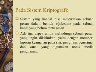 Pada Sistem Kriptografi: Sistem yang handal bisa melewatkan sebuah pesan dalam bentuk  ciphertext  pada sebuah kanal yang belum tentu aman. Ada tiga aspek untuk melindungi sebuah pesan yang ingin dikirimkan, yaitu dengan memberi lapisan keamanan pada sisi: pengirim, penerima, dan kanal yang digunakan untuk media pengiriman. 