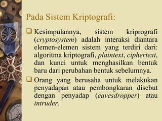Pada Sistem Kriptografi: Kesimpulannya, sistem kriprografi ( cryptosystem ) adalah interaksi diantara elemen-elemen sistem yang terdiri dari: algoritma kriptografi,  plaintext ,  ciphertext , dan kunci untuk menghasilkan bentuk baru dari perubahan bentuk sebelumnya. Orang yang berusaha untuk melakukan penyadapan atau pembongkaran disebut dengan penyadap ( eavesdropper ) atau  intruder . 