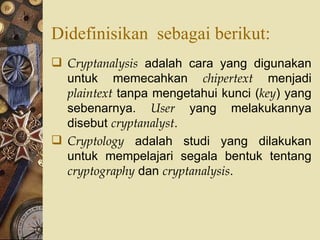 Didefinisikan  sebagai berikut: Cryptanalysis  adalah cara yang digunakan untuk memecahkan  chipertext  menjadi  plaintext  tanpa mengetahui kunci ( key ) yang sebenarnya.  User  yang melakukannya disebut  cryptanalyst . Cryptology  adalah studi yang dilakukan untuk mempelajari segala bentuk tentang  cryptography  dan  cryptanalysis . 