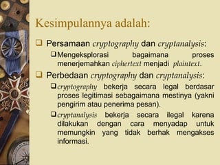 Kesimpulannya adalah: Persamaan  cryptography  dan  cryptanalysis : Mengeksplorasi bagaimana proses menerjemahkan  ciphertext  menjadi  plaintext . Perbedaan  cryptography  dan  cryptanalysis : cryptography  bekerja secara legal berdasar proses legitimasi sebagaimana mestinya (yakni pengirim atau penerima pesan). cryptanalysis  bekerja secara ilegal karena dilakukan dengan cara menyadap untuk memungkin yang tidak berhak mengakses informasi. 