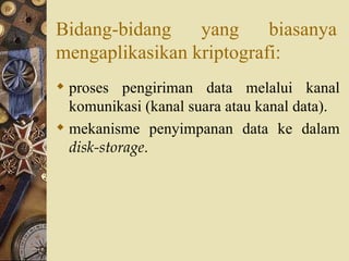Bidang-bidang yang biasanya mengaplikasikan kriptografi: proses pengiriman data melalui kanal komunikasi (kanal suara atau kanal data). mekanisme penyimpanan data ke dalam  disk-storage . 
