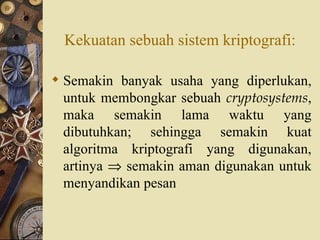 Kekuatan sebuah sistem kriptografi: Semakin banyak usaha yang diperlukan, untuk membongkar sebuah  cryptosystems , maka semakin lama waktu yang dibutuhkan; sehingga semakin kuat algoritma kriptografi yang digunakan, artinya    semakin aman digunakan untuk menyandikan pesan 