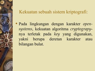Kekuatan sebuah sistem kriptografi: Pada lingkungan dengan karakter  open-systems , kekuatan algoritma  cryptograpy -nya terletak pada  key  yang digunakan, yakni berupa deretan karakter atau bilangan bulat. 