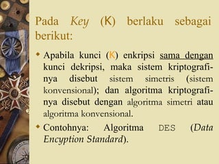 Pada  Key  ( K ) berlaku sebagai berikut: Apabila kunci ( K ) enkripsi  sama dengan  kunci dekripsi, maka sistem kriptografi-nya disebut  sistem simetris  ( sistem konvensional ); dan algoritma kriptografi-nya disebut dengan  algoritma simetri  atau  algoritma konvensional . Contohnya: Algoritma  DES  ( Data Encyption Standard ). 