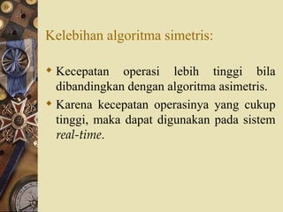 Kelebihan algoritma simetris: Kecepatan operasi lebih tinggi bila dibandingkan dengan algoritma asimetris. Karena kecepatan operasinya yang cukup tinggi, maka dapat digunakan pada sistem  real-time . 
