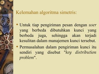 Kelemahan algoritma simetris: Untuk tiap pengiriman pesan dengan  user  yang berbeda dibutuhkan kunci yang berbeda juga, sehingga akan terjadi kesulitan dalam manajemen kunci tersebut. Permasalahan dalam pengiriman kunci itu sendiri yang disebut " key distribution problem ". 