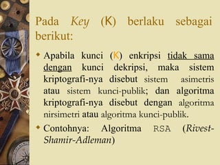 Pada  Key  ( K ) berlaku sebagai berikut: Apabila kunci ( K ) enkripsi  tidak sama dengan  kunci dekripsi, maka sistem kriptografi-nya disebut  sistem  asimetris  atau  sistem kunci-publik ; dan algoritma kriptografi-nya disebut dengan  algoritma nirsimetri  atau  algoritma kunci-publik . Contohnya: Algoritma  RSA  ( Rivest-Shamir-Adleman ) 