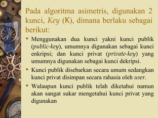 Pada algoritma asimetris, digunakan 2 kunci,  Key  ( K ), dimana berlaku sebagai berikut: Menggunakan dua kunci yakni kunci publik ( public-key ), umumnya  digunakan sebagai kunci enkripsi ; dan kunci privat ( private-key ) yang umumnya  digunakan sebagai kunci dekripsi . Kunci publik disebarkan secara umum sedangkan kunci privat disimpan secara rahasia oleh  user . Walaupun kunci publik telah diketahui namun akan sangat sukar mengetahui kunci privat yang digunakan 