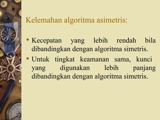 Kelemahan algoritma asimetris: Kecepatan yang lebih rendah bila dibandingkan dengan algoritma simetris. Untuk  tingkat  keamanan  sama,  kunci  yang  digunakan  lebih  panjang dibandingkan dengan algoritma simetris. 
