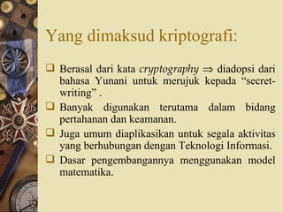 Yang dimaksud kriptografi: Berasal dari kata  cryptography     diadopsi dari bahasa Yunani untuk merujuk kepada “secret-writing” . Banyak digunakan terutama dalam bidang pertahanan dan keamanan. Juga umum diaplikasikan untuk segala aktivitas yang berhubungan dengan Teknologi Informasi. Dasar pengembangannya menggunakan model matematika. 