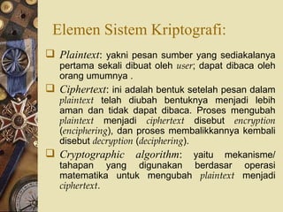 Elemen Sistem Kriptografi: Plaintext :  yakni pesan sumber yang sediakalanya pertama sekali dibuat oleh  user ; dapat dibaca oleh orang umumnya . Ciphertext :  ini adalah bentuk setelah pesan dalam  plaintext  telah diubah bentuknya menjadi lebih aman dan tidak dapat dibaca. Proses mengubah  plaintext  menjadi  ciphertext  disebut  encryption  ( enciphering ), dan proses membalikkannya kembali disebut  decryption  ( deciphering ). Cryptographic algorithm :  yaitu mekanisme/ tahapan yang digunakan berdasar operasi matematika untuk mengubah  plaintext  menjadi  ciphertext . 