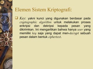 Elemen Sistem Kriptografi: Key :  yakni kunci yang digunakan berdasar pada  cryptographic algorithm  untuk melakukan proses enkripsi dan dekripsi kepada pesan yang dikirimkan. Ini mengartikan bahwa hanya  user  yang memiliki  key  saja yang dapat men- decrypt  sebuah pesan dalam bentuk  ciphertext . 