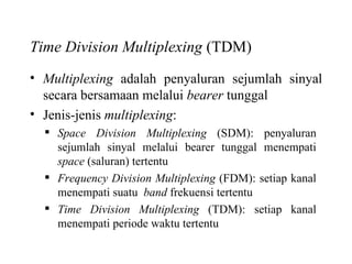 Time Division Multiplexing  (TDM) Multiplexing  adalah penyaluran sejumlah sinyal secara bersamaan melalui  bearer  tunggal Jenis-jenis  multiplexing : Space Division Multiplexing  (SDM): penyaluran sejumlah sinyal melalui bearer tunggal menempati  space  (saluran) tertentu Frequency Division Multiplexing  (FDM): setiap kanal menempati suatu  band  frekuensi tertentu Time Division Multiplexing  (TDM): setiap kanal menempati periode waktu tertentu 