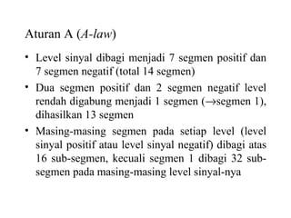 Aturan A ( A-law ) Level sinyal dibagi menjadi 7 segmen positif dan 7 segmen negatif (total 14 segmen) Dua segmen positif dan 2 segmen negatif level rendah digabung menjadi 1 segmen (  segmen 1), dihasilkan 13 segmen Masing-masing segmen pada setiap level (level sinyal positif atau level sinyal negatif) dibagi atas 16 sub-segmen, kecuali segmen 1 dibagi 32 sub-segmen pada masing-masing level sinyal-nya 